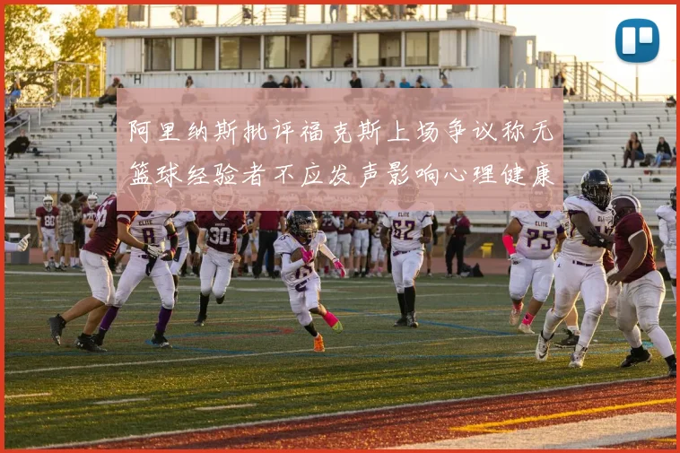 阿里纳斯批评福克斯上场争议称无篮球经验者不应发声影响心理健康