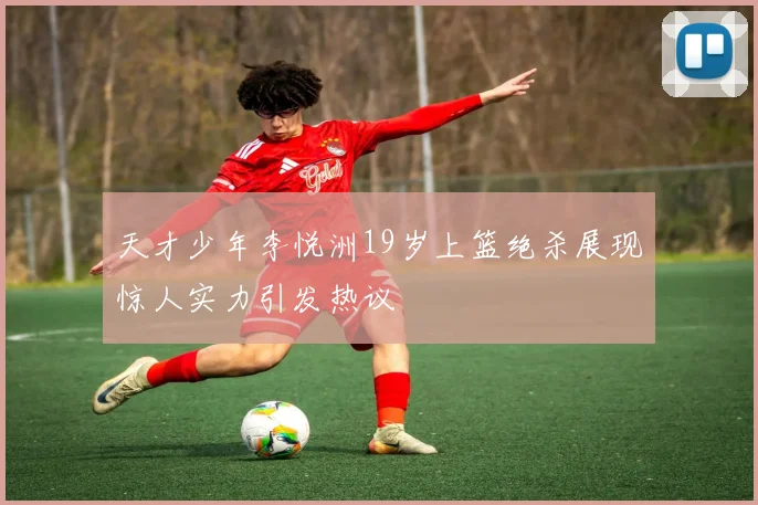 天才少年李悦洲19岁上篮绝杀展现惊人实力引发热议