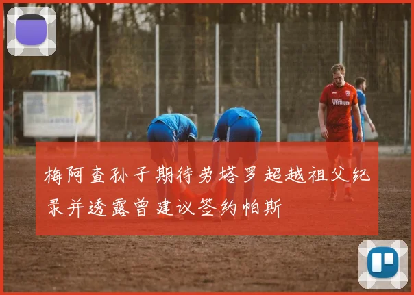 梅阿查孙子期待劳塔罗超越祖父纪录并透露曾建议签约帕斯
