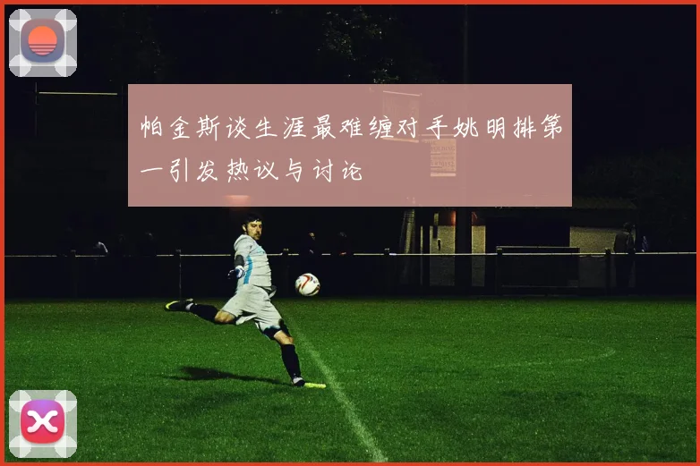 帕金斯谈生涯最难缠对手姚明排第一引发热议与讨论