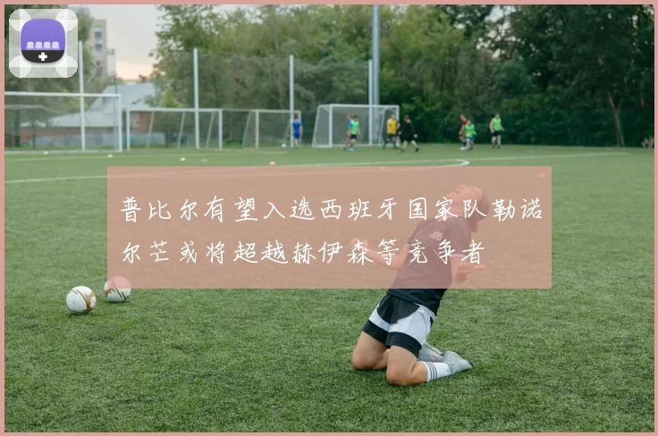 普比尔有望入选西班牙国家队勒诺尔芒或将超越赫伊森等竞争者