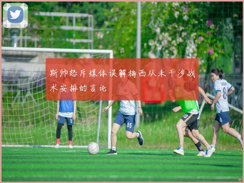 斯帅怒斥媒体误解梅西从未干涉战术安排的言论