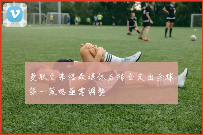 曼联自弗格森退休后转会支出全球第一策略亟需调整