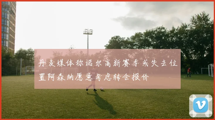 丹麦媒体称诺尔高新赛季或失去位置阿森纳愿意考虑转会报价