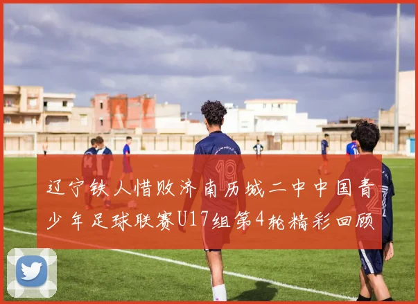 辽宁铁人惜败济南历城二中中国青少年足球联赛U17组第4轮精彩回顾