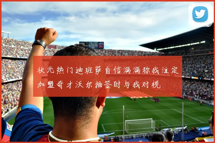 状元热门迪班萨自信满满称我注定加盟奇才沃尔抽签时与我对视