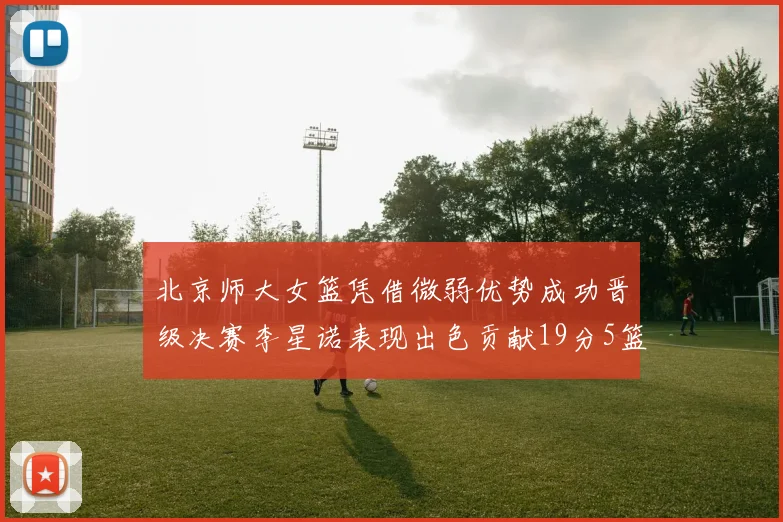 北京师大女篮凭借微弱优势成功晋级决赛李星诺表现出色贡献19分5篮板