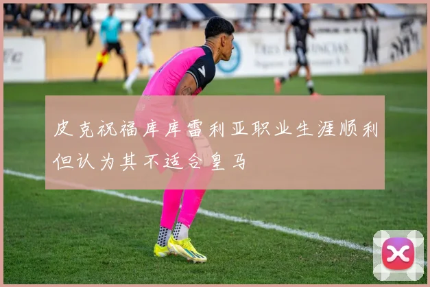 皮克祝福库库雷利亚职业生涯顺利但认为其不适合皇马