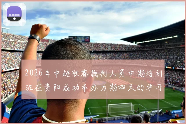 2026年中超联赛裁判人员中期培训班在贵阳成功举办为期四天的学习与交流活动