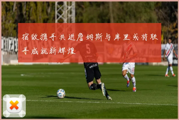 宿敌携手共进詹姆斯与库里或将联手成就新辉煌