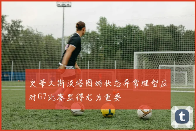 史蒂文斯谈塔图姆状态异常理智应对G7比赛显得尤为重要