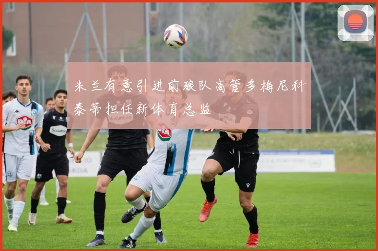 米兰有意引进前狼队高管多梅尼科泰蒂担任新体育总监