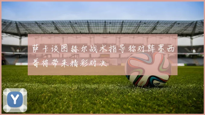 萨卡谈图赫尔战术指导称对阵墨西哥将带来精彩对决